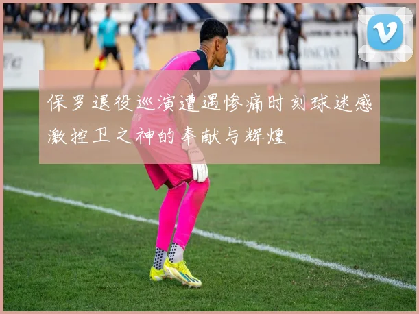 保罗退役巡演遭遇惨痛时刻球迷感激控卫之神的奉献与辉煌